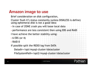 Amazon image to use
    Brief consideration on disk configuration,
    Cluster flush it’s status constantly (unless DISKLESS is define)
    using ephemeral disk is not a good idea:
    •  In case of ZONE crash you will loose local data
    •  performance   are less consistent then using EBS and RAID
    I have achieve the better stability using:
    •  6 EBS (or 4)
    •  RAID0
    If possible split the REDO log from DATA
       Datadir=/opt/mysql-cluster/datacluster
       FileSystemPath=/opt2/mysql-cluster/datacluster


8                                 © 2012 Pythian
 