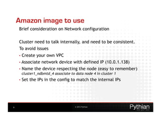 Amazon image to use
    Brief consideration on Network configuration

    Cluster need to talk internally, and need to be consistent.
    To avoid issues
    •  Createyour own VPC
    • Associate network device with defined IP (10.0.1.138)
    •  Name the device respecting the node (easy to remember)
       cluster1_ndbmtd_4 associate to data node 4 in cluster 1
    •  Set   the IPs in the config to match the internal IPs




9                                   © 2012 Pythian
 