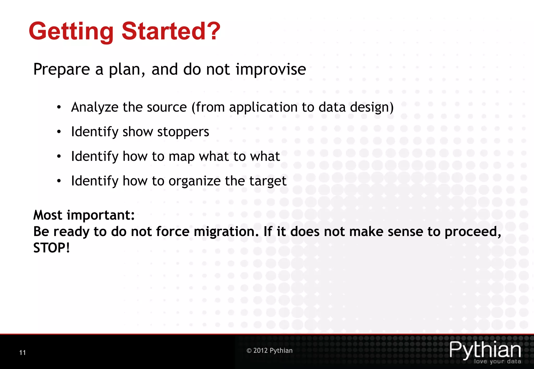 Getting Started? Prepare a plan, and do not improvise • Analyze the source (from application to data design) • Identify show stoppers • Identify how to map what to what • Identify how to organize the target Most important: Be ready to do not force migration. If it does not make sense to proceed, STOP! 11 © 2012 Pythian 
