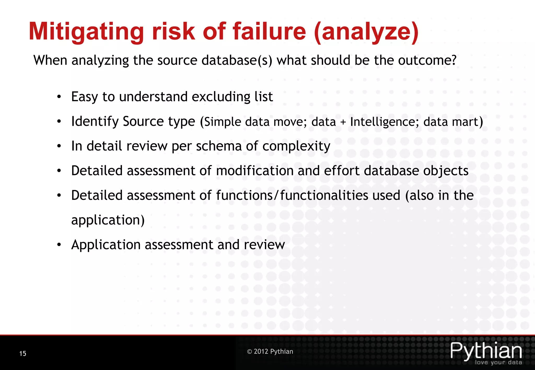 Mitigating risk of failure (analyze) When analyzing the source database(s) what should be the outcome? • Easy to understand excluding list • Identify Source type (Simple data move; data + Intelligence; data mart) • In detail review per schema of complexity • Detailed assessment of modification and effort database objects • Detailed assessment of functions/functionalities used (also in the application) • Application assessment and review 15 © 2012 Pythian 
