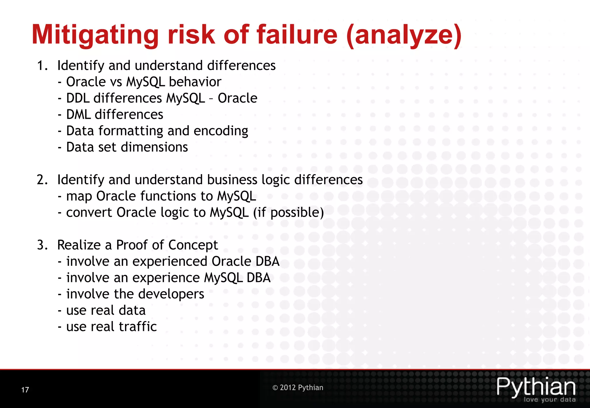 Mitigating risk of failure (analyze) 1. Identify and understand differences - Oracle vs MySQL behavior - DDL differences MySQL – Oracle - DML differences - Data formatting and encoding - Data set dimensions 2. Identify and understand business logic differences - map Oracle functions to MySQL - convert Oracle logic to MySQL (if possible) 3. Realize a Proof of Concept - involve an experienced Oracle DBA - involve an experience MySQL DBA - involve the developers - use real data - use real traffic 17 © 2012 Pythian 