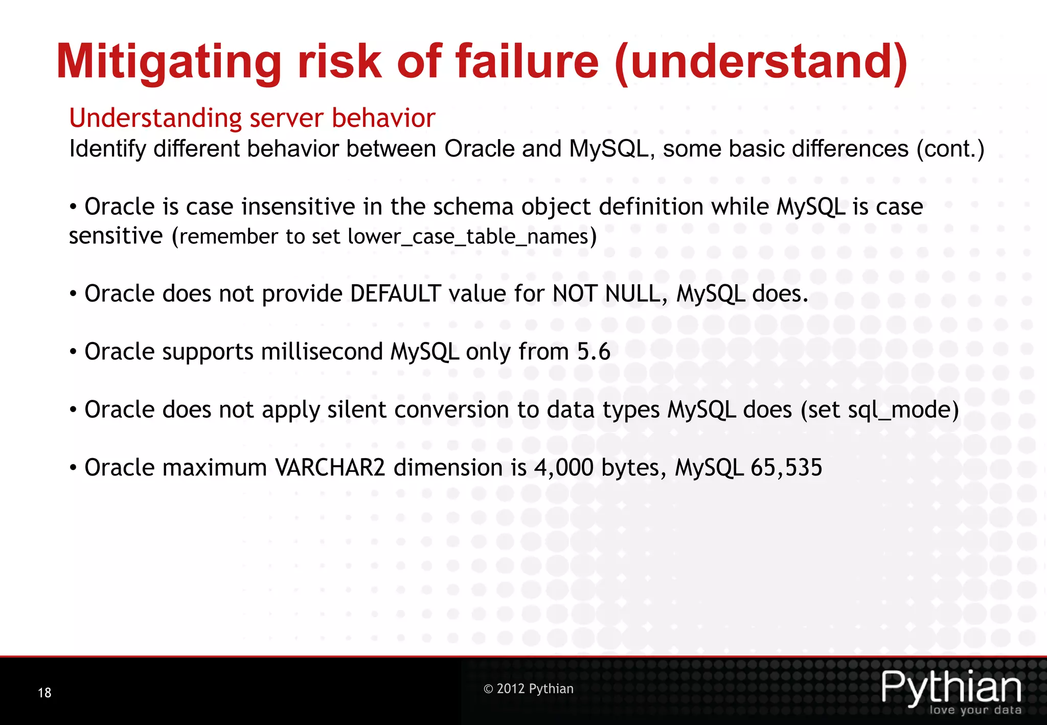 Mitigating risk of failure (understand) Understanding server behavior Identify different behavior between Oracle and MySQL, some basic differences (cont.) • Oracle is case insensitive in the schema object definition while MySQL is case sensitive (remember to set lower_case_table_names) • Oracle does not provide DEFAULT value for NOT NULL, MySQL does. • Oracle supports millisecond MySQL only from 5.6 • Oracle does not apply silent conversion to data types MySQL does (set sql_mode) • Oracle maximum VARCHAR2 dimension is 4,000 bytes, MySQL 65,535 18 © 2012 Pythian 