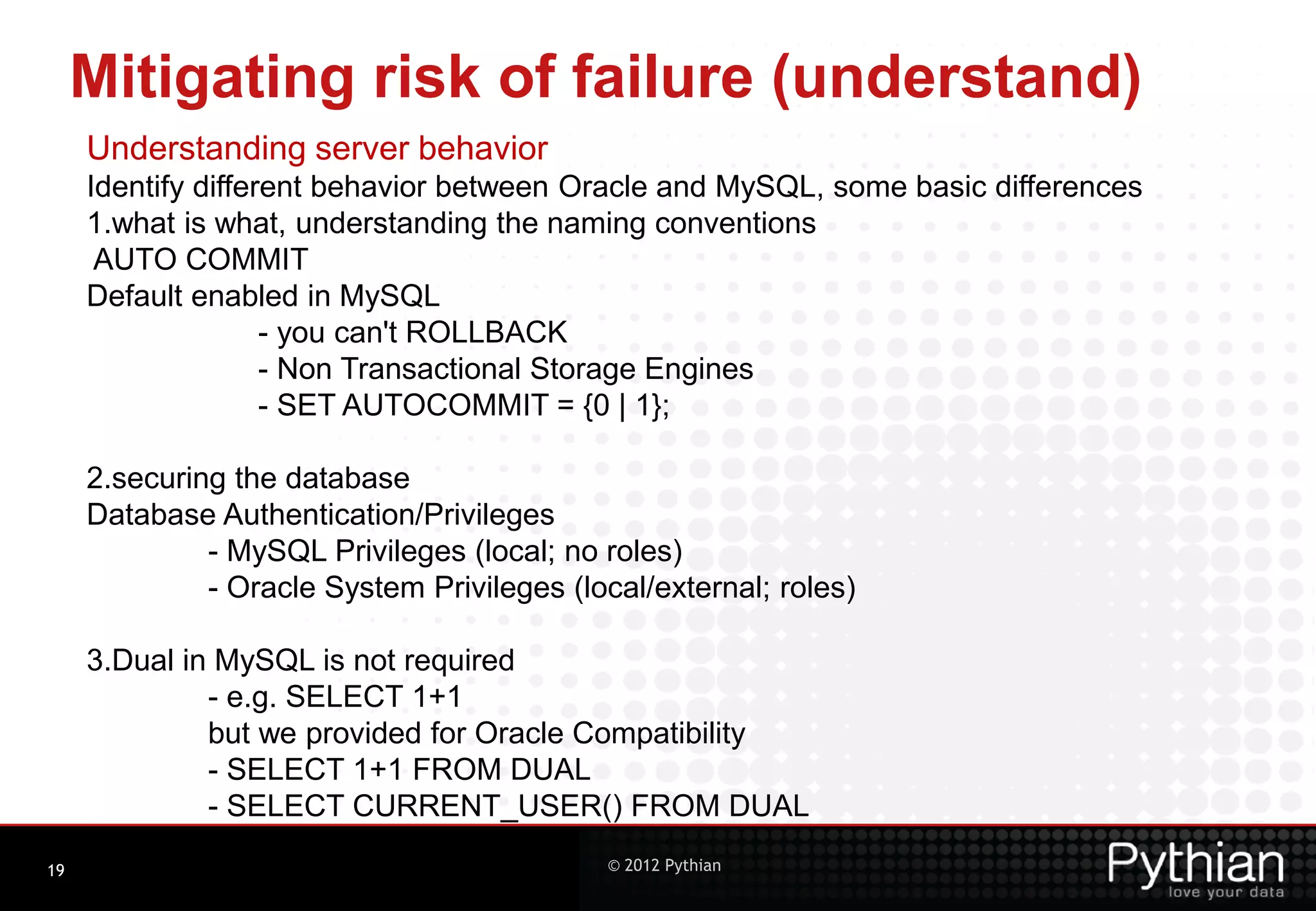 Mitigating risk of failure (understand) Understanding server behavior Identify different behavior between Oracle and MySQL, some basic differences 1.what is what, understanding the naming conventions AUTO COMMIT Default enabled in MySQL - you can't ROLLBACK - Non Transactional Storage Engines - SET AUTOCOMMIT = {0 | 1}; 2.securing the database Database Authentication/Privileges - MySQL Privileges (local; no roles) - Oracle System Privileges (local/external; roles) 3.Dual in MySQL is not required - e.g. SELECT 1+1 but we provided for Oracle Compatibility - SELECT 1+1 FROM DUAL - SELECT CURRENT_USER() FROM DUAL 19 © 2012 Pythian 