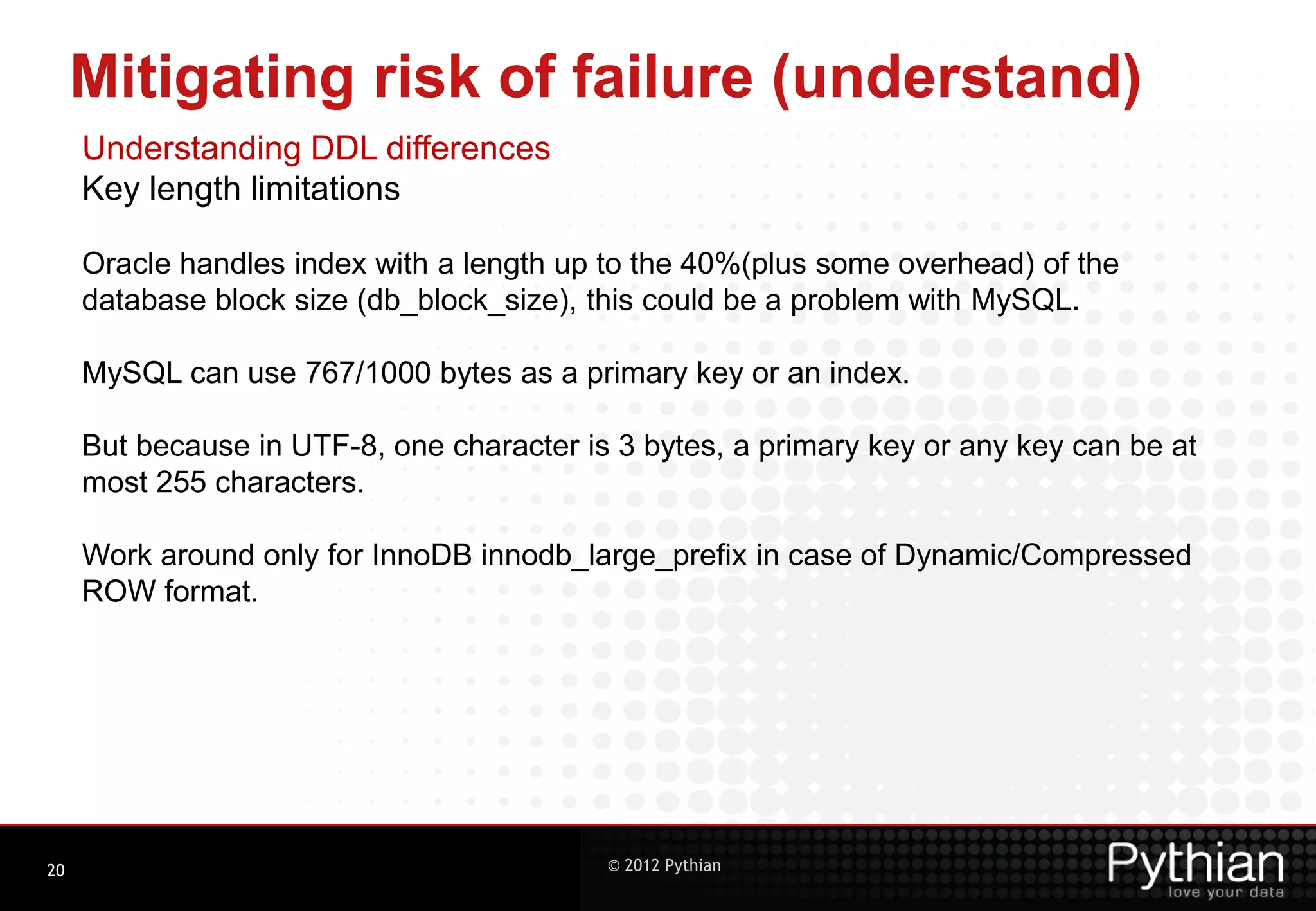 Mitigating risk of failure (understand) Understanding DDL differences Key length limitations Oracle handles index with a length up to the 40%(plus some overhead) of the database block size (db_block_size), this could be a problem with MySQL. MySQL can use 767/1000 bytes as a primary key or an index. But because in UTF-8, one character is 3 bytes, a primary key or any key can be at most 255 characters. Work around only for InnoDB innodb_large_prefix in case of Dynamic/Compressed ROW format. 20 © 2012 Pythian 