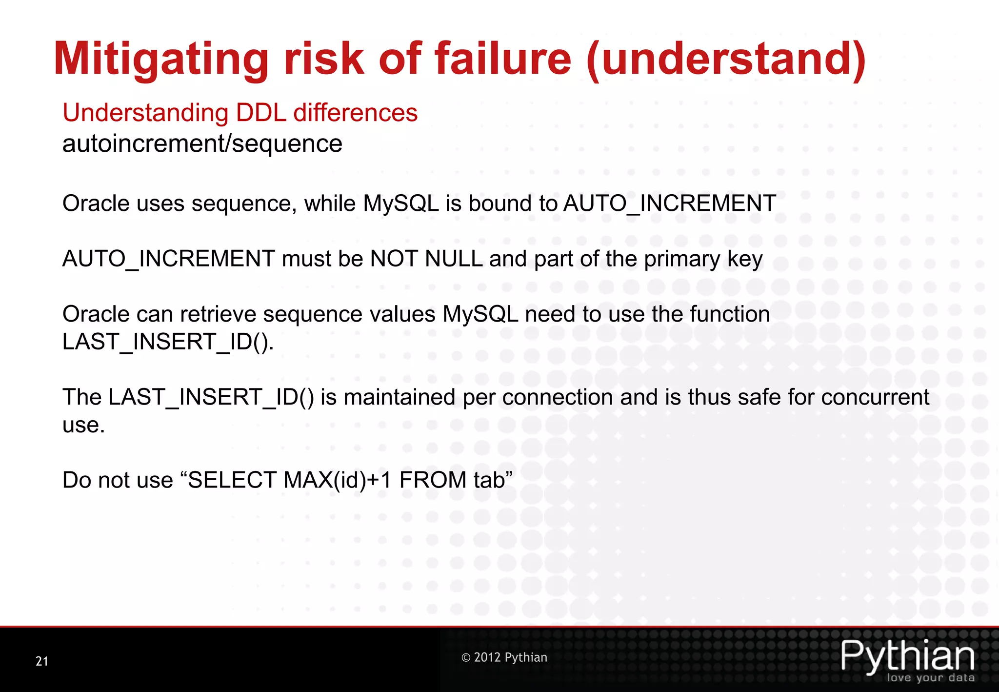 Mitigating risk of failure (understand) Understanding DDL differences autoincrement/sequence Oracle uses sequence, while MySQL is bound to AUTO_INCREMENT AUTO_INCREMENT must be NOT NULL and part of the primary key Oracle can retrieve sequence values MySQL need to use the function LAST_INSERT_ID(). The LAST_INSERT_ID() is maintained per connection and is thus safe for concurrent use. Do not use “SELECT MAX(id)+1 FROM tab” 21 © 2012 Pythian 