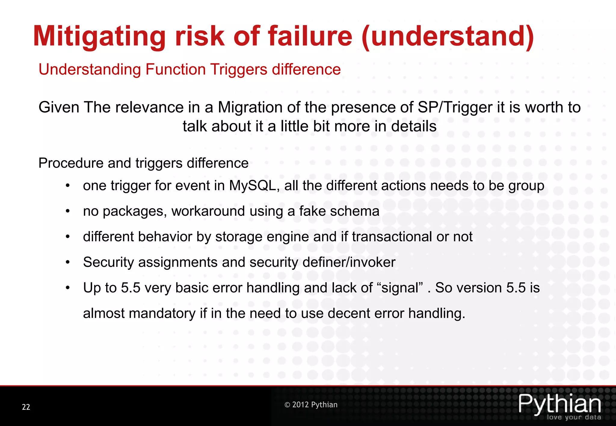Mitigating risk of failure (understand) Understanding Function Triggers difference Given The relevance in a Migration of the presence of SP/Trigger it is worth to talk about it a little bit more in details Procedure and triggers difference • one trigger for event in MySQL, all the different actions needs to be group • no packages, workaround using a fake schema • different behavior by storage engine and if transactional or not • Security assignments and security definer/invoker • Up to 5.5 very basic error handling and lack of “signal” . So version 5.5 is almost mandatory if in the need to use decent error handling. 22 © 2012 Pythian 
