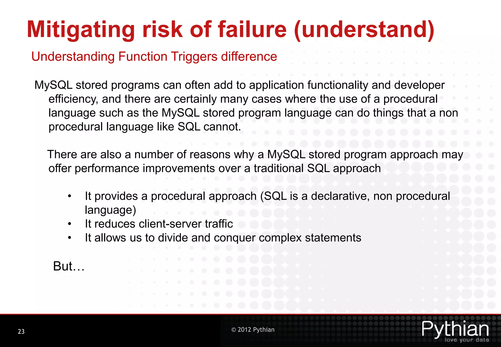 Mitigating risk of failure (understand) Understanding Function Triggers difference MySQL stored programs can often add to application functionality and developer efficiency, and there are certainly many cases where the use of a procedural language such as the MySQL stored program language can do things that a non procedural language like SQL cannot. There are also a number of reasons why a MySQL stored program approach may offer performance improvements over a traditional SQL approach • It provides a procedural approach (SQL is a declarative, non procedural language) • It reduces client-server traffic • It allows us to divide and conquer complex statements But… 23 © 2012 Pythian 