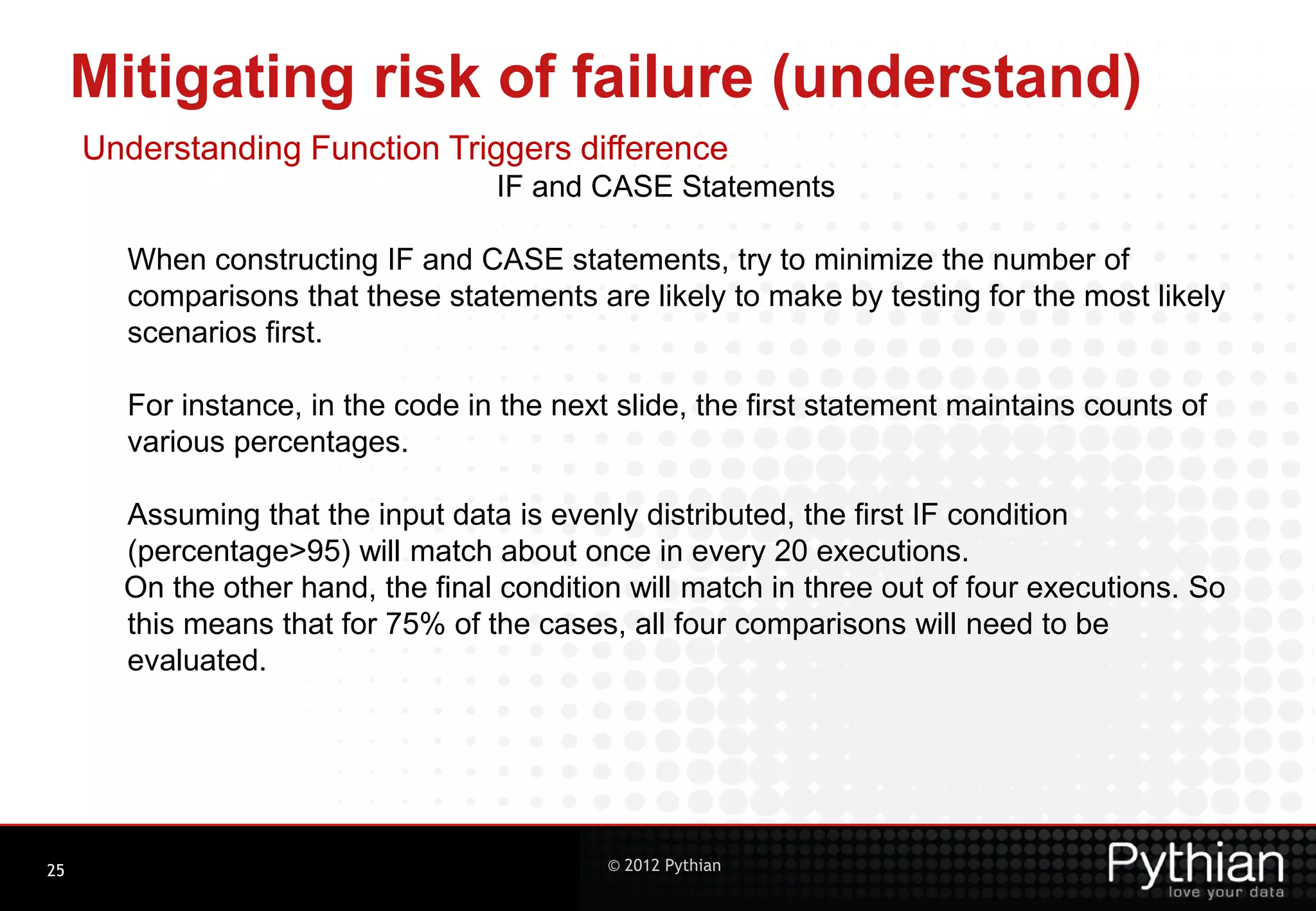 Mitigating risk of failure (understand) Understanding Function Triggers difference IF and CASE Statements When constructing IF and CASE statements, try to minimize the number of comparisons that these statements are likely to make by testing for the most likely scenarios first. For instance, in the code in the next slide, the first statement maintains counts of various percentages. Assuming that the input data is evenly distributed, the first IF condition (percentage>95) will match about once in every 20 executions. On the other hand, the final condition will match in three out of four executions. So this means that for 75% of the cases, all four comparisons will need to be evaluated. 25 © 2012 Pythian 