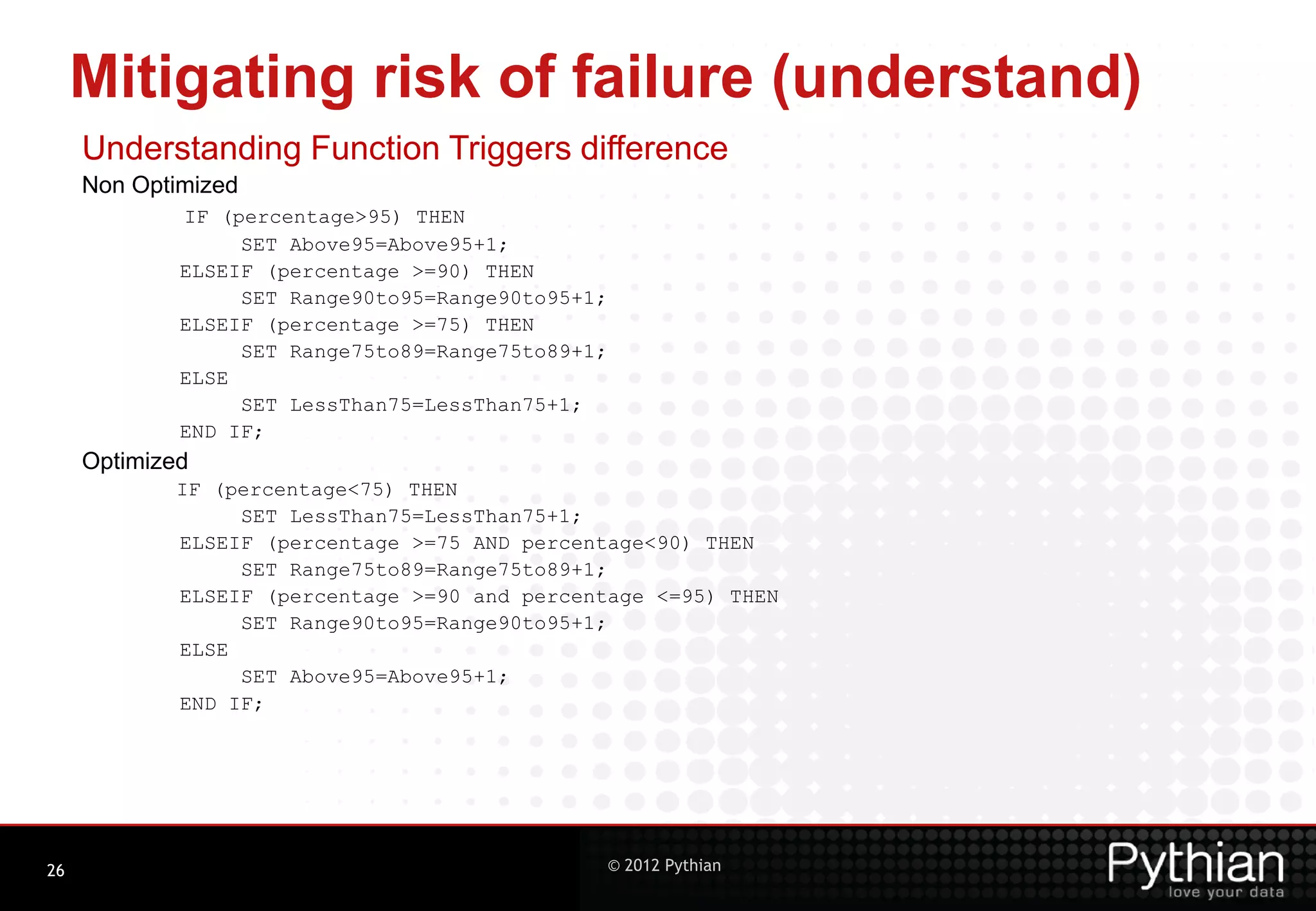Mitigating risk of failure (understand) Understanding Function Triggers difference Non Optimized IF (percentage>95) THEN SET Above95=Above95+1; ELSEIF (percentage >=90) THEN SET Range90to95=Range90to95+1; ELSEIF (percentage >=75) THEN SET Range75to89=Range75to89+1; ELSE SET LessThan75=LessThan75+1; END IF; Optimized IF (percentage<75) THEN SET LessThan75=LessThan75+1; ELSEIF (percentage >=75 AND percentage<90) THEN SET Range75to89=Range75to89+1; ELSEIF (percentage >=90 and percentage <=95) THEN SET Range90to95=Range90to95+1; ELSE SET Above95=Above95+1; END IF; 26 © 2012 Pythian 