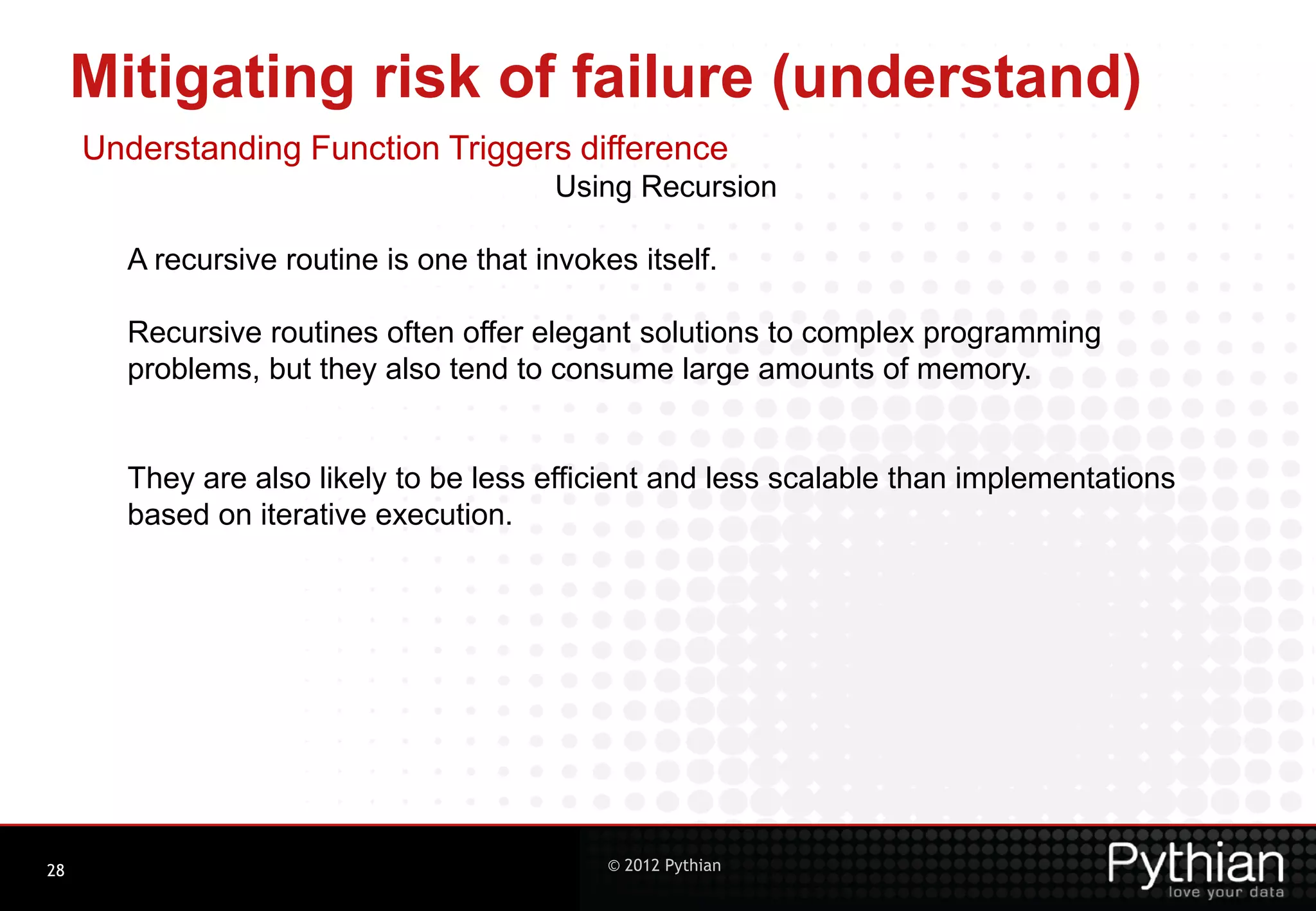 Mitigating risk of failure (understand) Understanding Function Triggers difference Using Recursion A recursive routine is one that invokes itself. Recursive routines often offer elegant solutions to complex programming problems, but they also tend to consume large amounts of memory. They are also likely to be less efficient and less scalable than implementations based on iterative execution. 28 © 2012 Pythian 