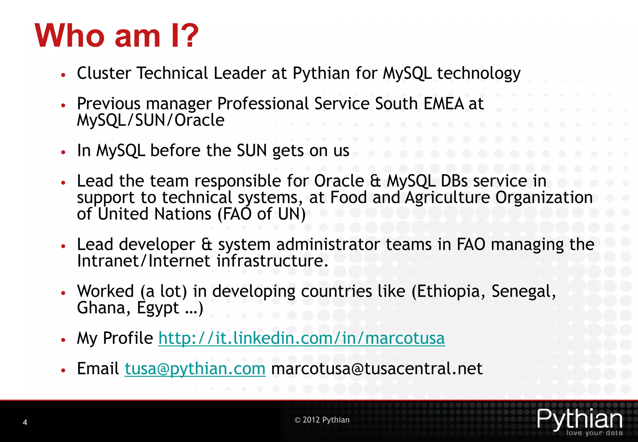 Who am I? • Cluster Technical Leader at Pythian for MySQL technology • Previous manager Professional Service South EMEA at MySQL/SUN/Oracle • In MySQL before the SUN gets on us • Lead the team responsible for Oracle & MySQL DBs service in support to technical systems, at Food and Agriculture Organization of United Nations (FAO of UN) • Lead developer & system administrator teams in FAO managing the Intranet/Internet infrastructure. • Worked (a lot) in developing countries like (Ethiopia, Senegal, Ghana, Egypt …) • My Profile http://it.linkedin.com/in/marcotusa • Email tusa@pythian.com marcotusa@tusacentral.net 4 © 2012 Pythian 