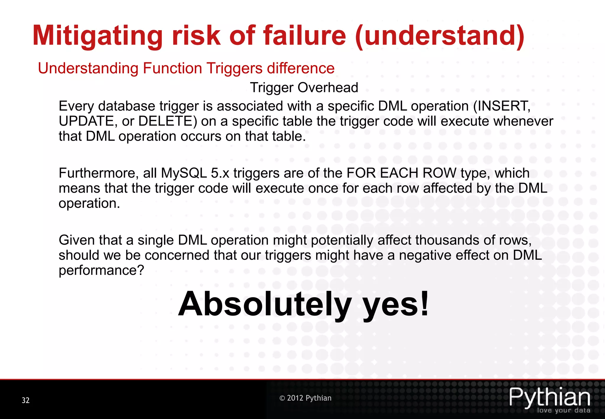 Mitigating risk of failure (understand) Understanding Function Triggers difference Trigger Overhead Every database trigger is associated with a specific DML operation (INSERT, UPDATE, or DELETE) on a specific table the trigger code will execute whenever that DML operation occurs on that table. Furthermore, all MySQL 5.x triggers are of the FOR EACH ROW type, which means that the trigger code will execute once for each row affected by the DML operation. Given that a single DML operation might potentially affect thousands of rows, should we be concerned that our triggers might have a negative effect on DML performance? Absolutely yes! 32 © 2012 Pythian 