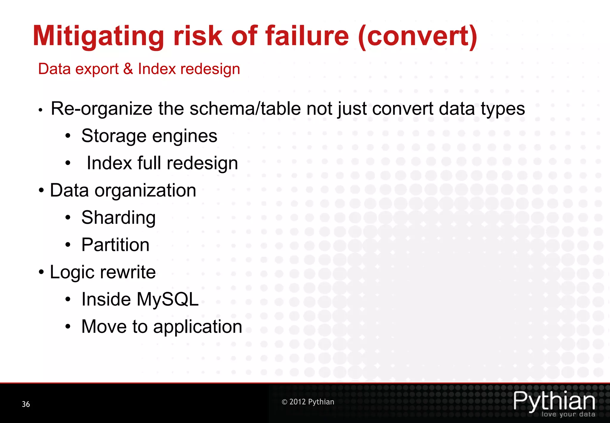 Mitigating risk of failure (convert) Data export & Index redesign • Re-organize the schema/table not just convert data types • Storage engines • Index full redesign • Data organization • Sharding • Partition • Logic rewrite • Inside MySQL • Move to application 36 © 2012 Pythian 