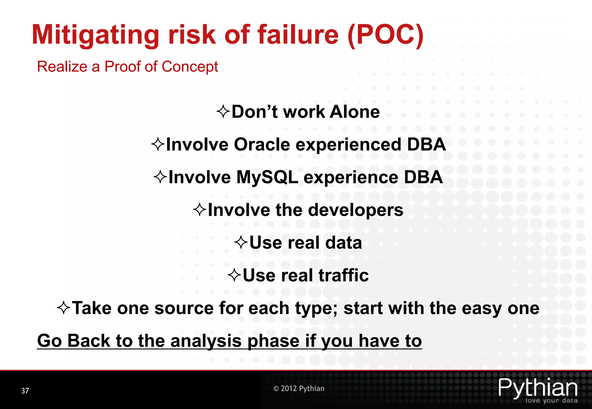 Mitigating risk of failure (POC) Realize a Proof of Concept Don’t work Alone Involve Oracle experienced DBA Involve MySQL experience DBA Involve the developers Use real data Use real traffic Take one source for each type; start with the easy one Go Back to the analysis phase if you have to 37 © 2012 Pythian 
