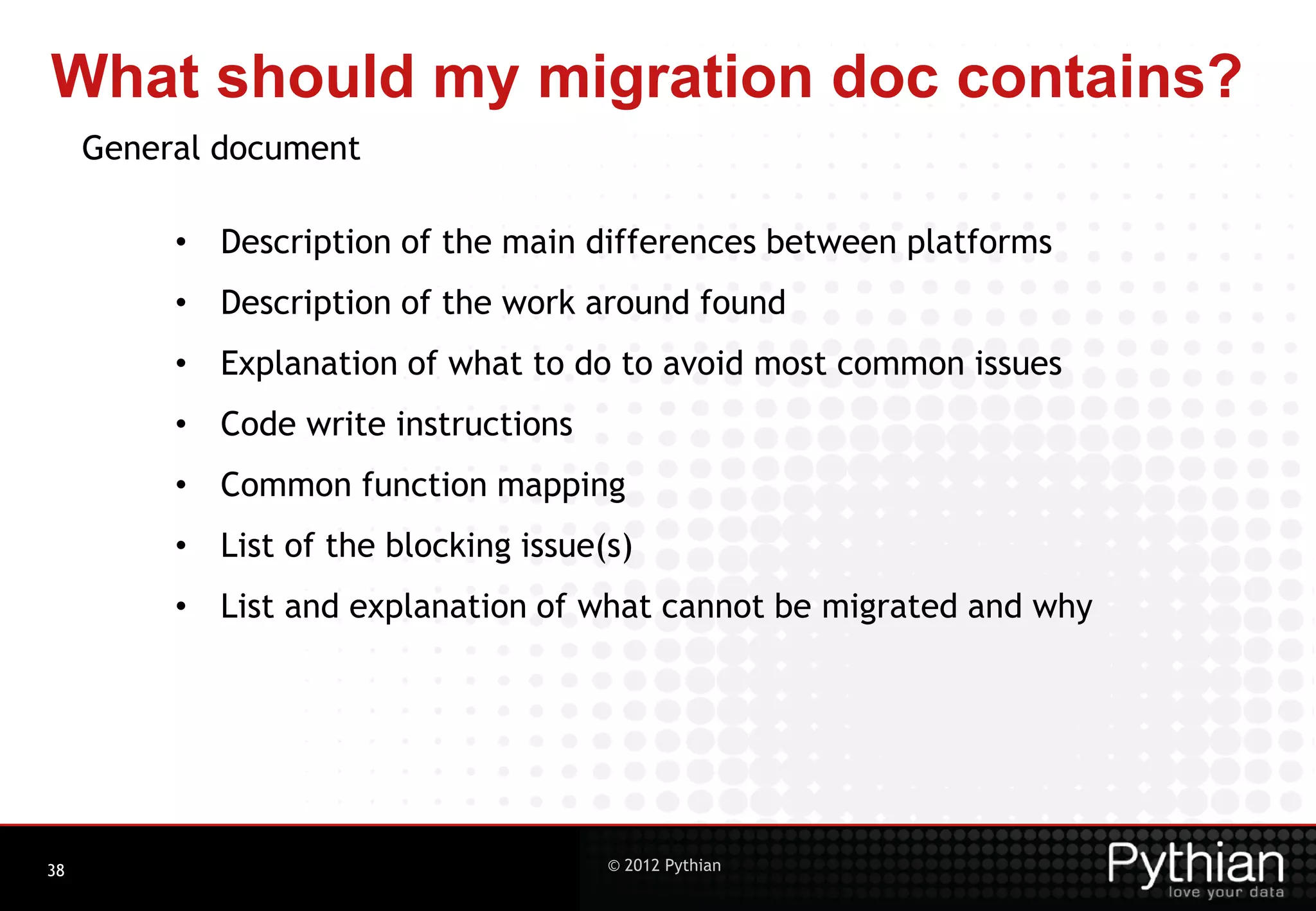 What should my migration doc contains? General document • Description of the main differences between platforms • Description of the work around found • Explanation of what to do to avoid most common issues • Code write instructions • Common function mapping • List of the blocking issue(s) • List and explanation of what cannot be migrated and why 38 © 2012 Pythian 