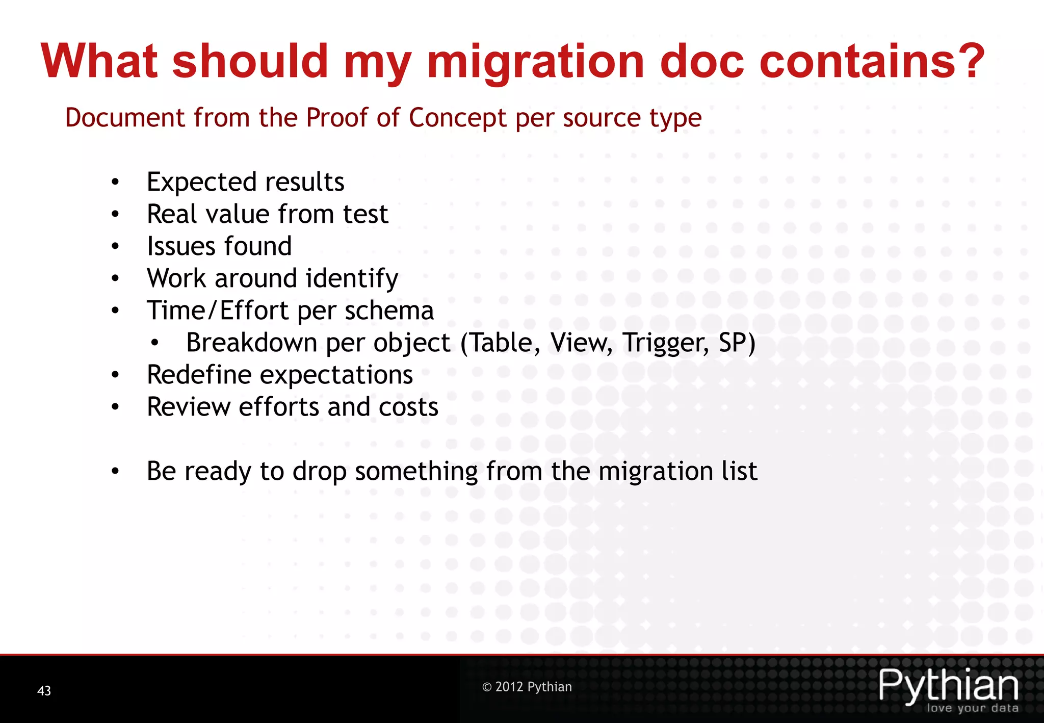 What should my migration doc contains? Document from the Proof of Concept per source type • Expected results • Real value from test • Issues found • Work around identify • Time/Effort per schema • Breakdown per object (Table, View, Trigger, SP) • Redefine expectations • Review efforts and costs • Be ready to drop something from the migration list 43 © 2012 Pythian 