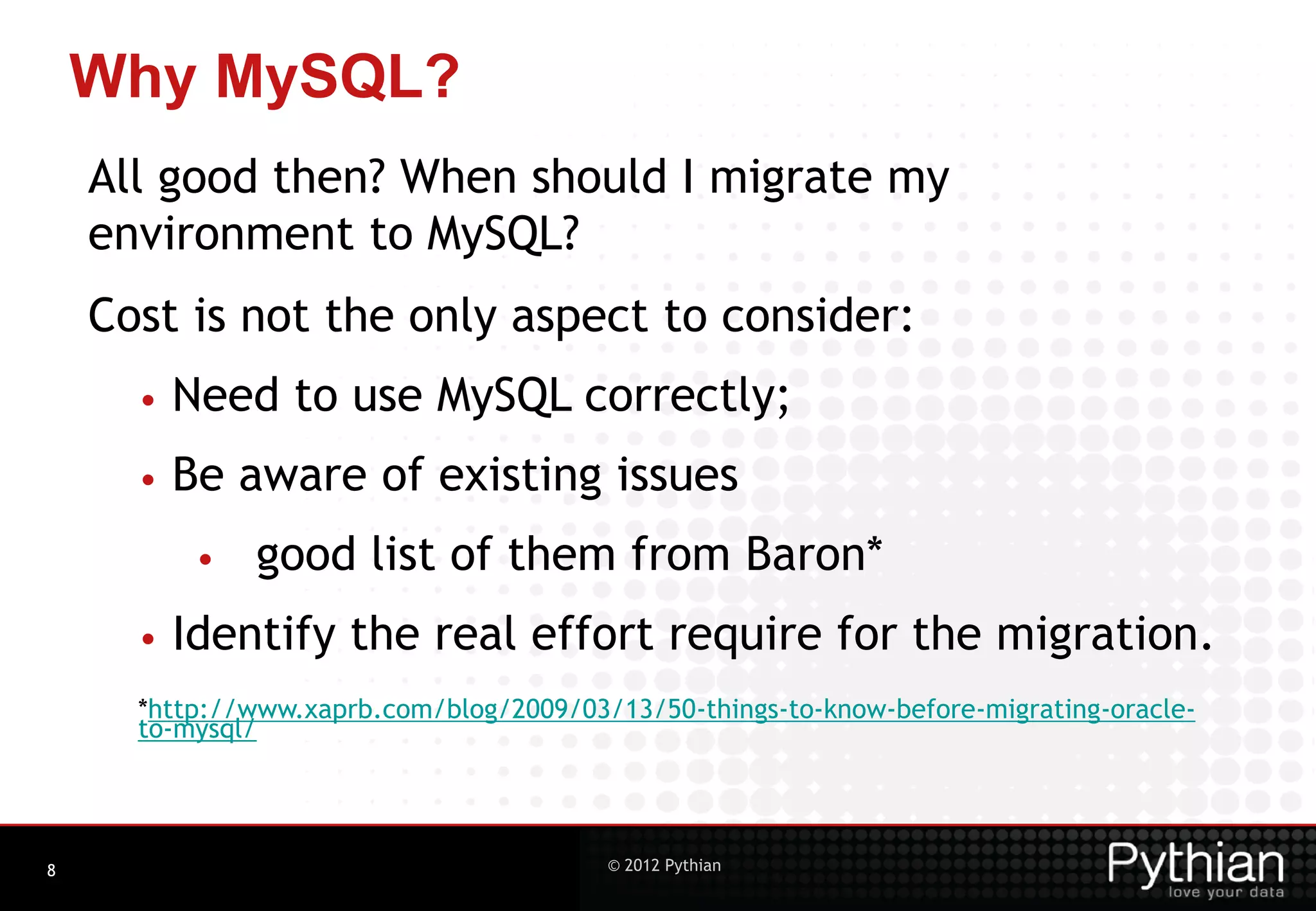 Why MySQL? All good then? When should I migrate my environment to MySQL? Cost is not the only aspect to consider: • Need to use MySQL correctly; • Be aware of existing issues • good list of them from Baron* • Identify the real effort require for the migration. *http://www.xaprb.com/blog/2009/03/13/50-things-to-know-before-migrating-oracle- to-mysql/ 8 © 2012 Pythian 