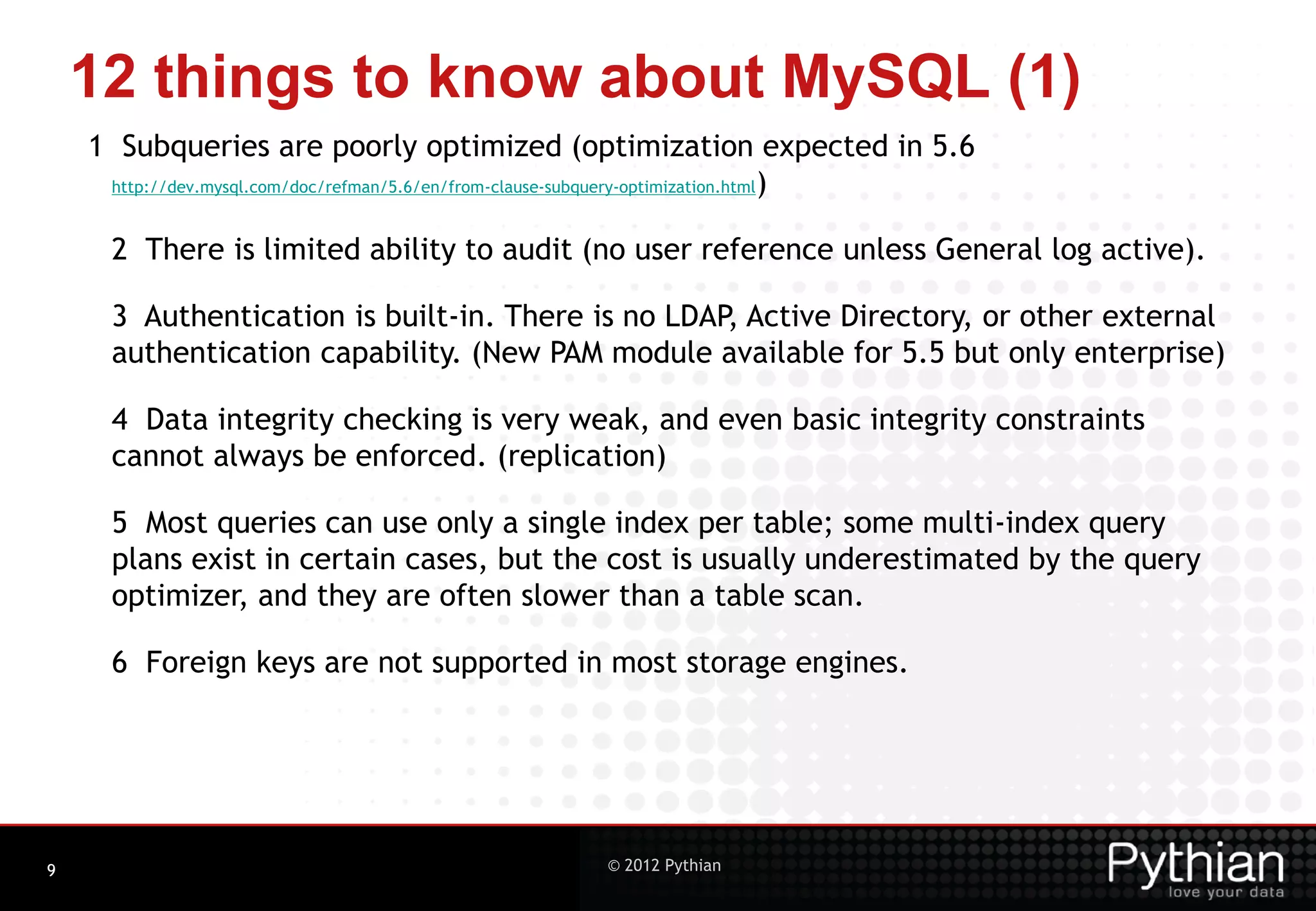 12 things to know about MySQL (1) 1 Subqueries are poorly optimized (optimization expected in 5.6 http://dev.mysql.com/doc/refman/5.6/en/from-clause-subquery-optimization.html) 2 There is limited ability to audit (no user reference unless General log active). 3 Authentication is built-in. There is no LDAP, Active Directory, or other external authentication capability. (New PAM module available for 5.5 but only enterprise) 4 Data integrity checking is very weak, and even basic integrity constraints cannot always be enforced. (replication) 5 Most queries can use only a single index per table; some multi-index query plans exist in certain cases, but the cost is usually underestimated by the query optimizer, and they are often slower than a table scan. 6 Foreign keys are not supported in most storage engines. 9 © 2012 Pythian 