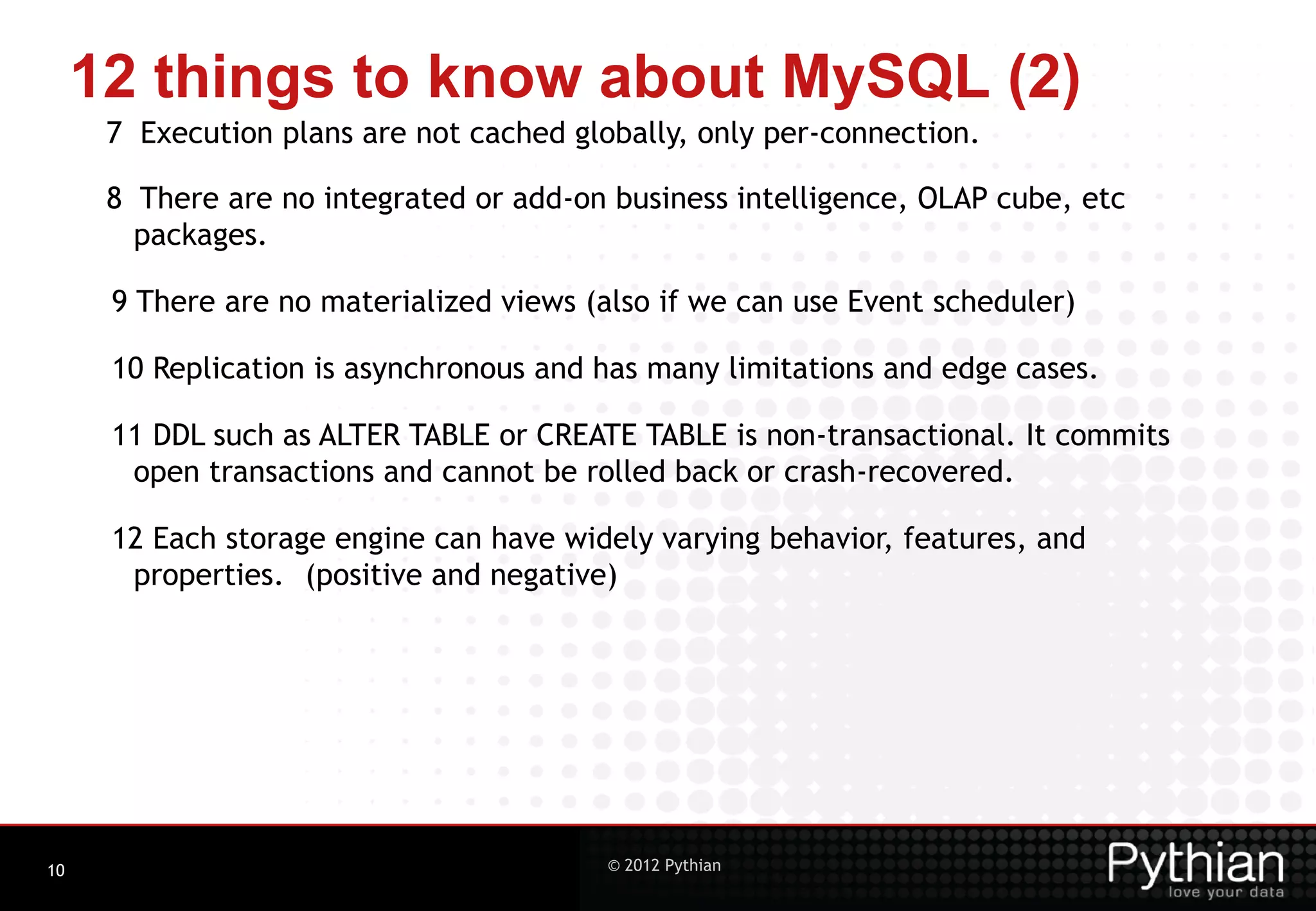 12 things to know about MySQL (2) 7 Execution plans are not cached globally, only per-connection. 8 There are no integrated or add-on business intelligence, OLAP cube, etc packages. 9 There are no materialized views (also if we can use Event scheduler) 10 Replication is asynchronous and has many limitations and edge cases. 11 DDL such as ALTER TABLE or CREATE TABLE is non-transactional. It commits open transactions and cannot be rolled back or crash-recovered. 12 Each storage engine can have widely varying behavior, features, and properties. (positive and negative) 10 © 2012 Pythian 