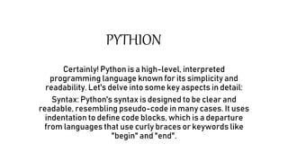 PYTHION
Certainly! Python is a high-level, interpreted
programming language known for its simplicity and
readability. Let's delve into some key aspects in detail:
Syntax: Python's syntax is designed to be clear and
readable, resembling pseudo-code in many cases. It uses
indentation to define code blocks, which is a departure
from languages that use curly braces or keywords like
"begin" and "end".
 