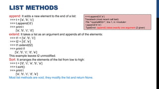 LIST METHODS
append: It adds a new element to the end of a list:
>>> t = ['a', 'b', 'c’]
>>> t.append('d’)
>>> print t
['a', 'b', 'c', 'd’]
extend: It takes a list as an argument and appends all of the elements:
>>> t1 = ['a', 'b', 'c’]
>>> t2 = ['d', 'e’]
>>> t1.extend(t2)
>>> print t1
['a', 'b', 'c', 'd', 'e’]
This example leaves t2 unmodified.
Sort: It arranges the elements of the list from low to high:
>>> t = ['d', 'c', 'e', 'b', 'a’]
>>> t.sort()
>>> print t
['a', 'b', 'c', 'd', 'e’]
Most list methods are void; they modify the list and return None.
>>>t.append('d','e’)
Traceback (most recent call last):
File "<pyshell#32>", line 1, in <module>
t.append('d','e’)
TypeError: append() takes exactly one argument (2 given)
 
