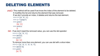 DELETING ELEMENTS
pop()- This method will be used If we know the index of the element to be deleted.
It modifies the list and returns the element that was removed.
If we don’t provide an index, it deletes and returns the last element.
>>> t = ['a', 'b', 'c’]
>>> x = t.pop(1)
>>> print t
['a', 'c’]
>>> print x
b
del- If we don’t need the removed value, you can use the del operator:
>>> t = ['a', 'b', 'c’]
>>> del t[1]
>>> print t
['a', 'c’]
To remove more than one element, you can use del with a slice index:
>>> t = ['a', 'b', 'c', 'd', 'e', 'f’]
>>> del t[1:5]
>>> print t
['a', 'f']
 