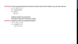 remove()- If we know the element we want to remove (but not the index), you can use remove:
>>> t = ['a', 'b', 'c’]
>>> t.remove('b’)
>>> print t
['a', 'c’]
It takes exactly one argument.
The return value from remove is None.
insert()- It inserts an item at a specified position.
>>> t = ['a', ‘c', ‘d’]
>>> t.insert(1,’b’)
[‘a’,’b’,’c’,’d’]
 