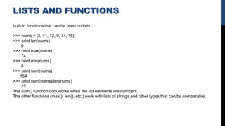 LISTS AND FUNCTIONS
built-in functions that can be used on lists:
>>> nums = [3, 41, 12, 9, 74, 15]
>>> print len(nums)
6
>>> print max(nums)
74
>>> print min(nums)
3
>>> print sum(nums)
154
>>> print sum(nums)/len(nums)
25
The sum() function only works when the list elements are numbers.
The other functions (max(), len(), etc.) work with lists of strings and other types that can be comparable.
 