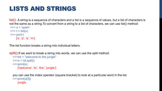 LISTS AND STRINGS
list(): A string is a sequence of characters and a list is a sequence of values, but a list of characters is
not the same as a string.To convert from a string to a list of characters, we can use list() method:
>>> s = 'spam’
>>> t = list(s)
>>> print t
['s', 'p', 'a', 'm’]
The list function breaks a string into individual letters.
split():If we want to break a string into words, we can use the split method:
>>>txt = "welcome to the jungle"
>>>x = txt.split()
>>>print(x)
['welcome', 'to', 'the', 'jungle’]
you can use the index operator (square bracket) to look at a particular word in the list
>>>print(x[3])
jungle
 