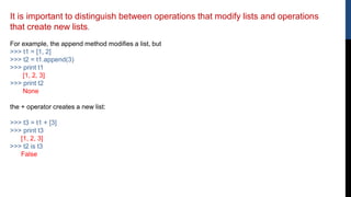 It is important to distinguish between operations that modify lists and operations
that create new lists.
For example, the append method modifies a list, but
>>> t1 = [1, 2]
>>> t2 = t1.append(3)
>>> print t1
[1, 2, 3]
>>> print t2
None
the + operator creates a new list:
>>> t3 = t1 + [3]
>>> print t3
[1, 2, 3]
>>> t2 is t3
False
 