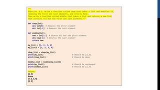"""
Exercise 8.1: Write a function called chop that takes a list and modifies it,
removing the first and last elements, and returns None.
Then write a function called middle that takes a list and returns a new list
that contains all but the first and last elements."""
def chop(lst):
del lst[0] # Removes the first element
del lst[-1] # Removes the last element
def middle(lst):
new = lst[1:] # Stores all but the first element
del new[-1] # Deletes the last element
return new
my_list = [1, 2, 3, 4]
my_list2 = [1, 2, 3, 4]
chop_list = chop(my_list)
print(my_list) # Should be [2,3]
print(chop_list) # Should be None
middle_list = middle(my_list2)
print(my_list2) # Should be unchanged
print(middle_list) # Should be [2,3]
Output:
[2, 3]
None
[1, 2, 3, 4]
[2, 3]
 