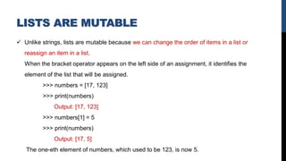 LISTS ARE MUTABLE
✓ Unlike strings, lists are mutable because we can change the order of items in a list or
reassign an item in a list.
When the bracket operator appears on the left side of an assignment, it identifies the
element of the list that will be assigned.
>>> numbers = [17, 123]
>>> print(numbers)
Output: [17, 123]
>>> numbers[1] = 5
>>> print(numbers)
Output: [17, 5]
The one-eth element of numbers, which used to be 123, is now 5.
 
