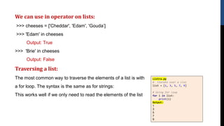 We can use in operator on lists:
>>> cheeses = ['Cheddar', 'Edam', 'Gouda’]
>>> 'Edam' in cheeses
Output: True
>>> 'Brie' in cheeses
Output: False
Traversing a list:
The most common way to traverse the elements of a list is with
a for loop. The syntax is the same as for strings:
This works well if we only need to read the elements of the list
Listra.py
# iterate over a list
list = [1, 3, 5, 7, 9]
# Using for loop
for i in list:
print(i)
Output:
1
3
5
7
9
 