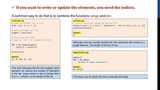 ✓ If you want to write or update the elements, you need the indices.
A common way to do that is to combine the functions range and len:
Listrav1.py
# code to iterate over a list
list = [1, 3, 5, 7, 9]
# getting length of list
length = len(list)
# Iterating the index
# same as 'for i in range(len(list))’
for i in range(length):
list[i] = list[i]+5
print(list)
Output:
[6, 8, 10, 12, 14]
This loop traverses the list and updates each
element. len returns the number of elements
in the list. range returns a list of indices from
0 to n−1, where n is the length of the list.
Listlen.py
# code to find the length of nested list
list1=['spam', 1, ['Brie', 'Roquefort', 'Pol le Veq'], [1, 2, 3]]
print(len(list1))
Output:
4
Although a list can contain another list, the nested list still counts as a
single element. The length of this list is four:
A for loop over an empty list never executes the body:
Emptylistra.py
empty=[]
for x in empty:
print('It never executes’)
Output:
No output
 