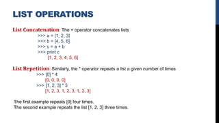 List Concatenation: The + operator concatenates lists
>>> a = [1, 2, 3]
>>> b = [4, 5, 6]
>>> c = a + b
>>> print c
[1, 2, 3, 4, 5, 6]
List Repetition: Similarly, the * operator repeats a list a given number of times
>>> [0] * 4
[0, 0, 0, 0]
>>> [1, 2, 3] * 3
[1, 2, 3, 1, 2, 3, 1, 2, 3]
The first example repeats [0] four times.
The second example repeats the list [1, 2, 3] three times.
LIST OPERATIONS
 