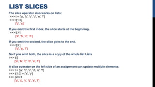 LIST SLICES
The slice operator also works on lists:
>>> t = ['a', 'b', 'c', 'd', 'e', 'f’]
>>> t[1:3]
['b', ‘c’]
If you omit the first index, the slice starts at the beginning.
>>> t[:4]
['a', 'b', 'c', ‘d’]
If you omit the second, the slice goes to the end.
>>> t[3:]
['d', 'e', 'f’]
So if you omit both, the slice is a copy of the whole list Lists
>>> t[:]
['a', 'b', 'c', 'd', 'e', 'f’]
A slice operator on the left side of an assignment can update multiple elements:
>>> t = ['a', 'b', 'c', 'd', 'e', 'f’]
>>> t[1:3] = ['x', 'y’]
>>> print t
['a', 'x', 'y', 'd', 'e', 'f']
 
