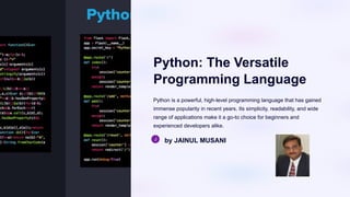 Python: The Versatile
Programming Language
Python is a powerful, high-level programming language that has gained
immense popularity in recent years. Its simplicity, readability, and wide
range of applications make it a go-to choice for beginners and
experienced developers alike.
by JAINUL MUSANI
 