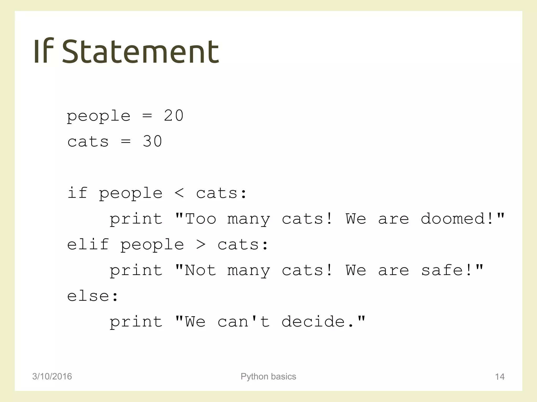 If Statement
3/10/2016 Python basics 14
people = 20
cats = 30
if people < cats:
print "Too many cats! We are doomed!"
elif people > cats:
print "Not many cats! We are safe!"
else:
print "We can't decide."
 