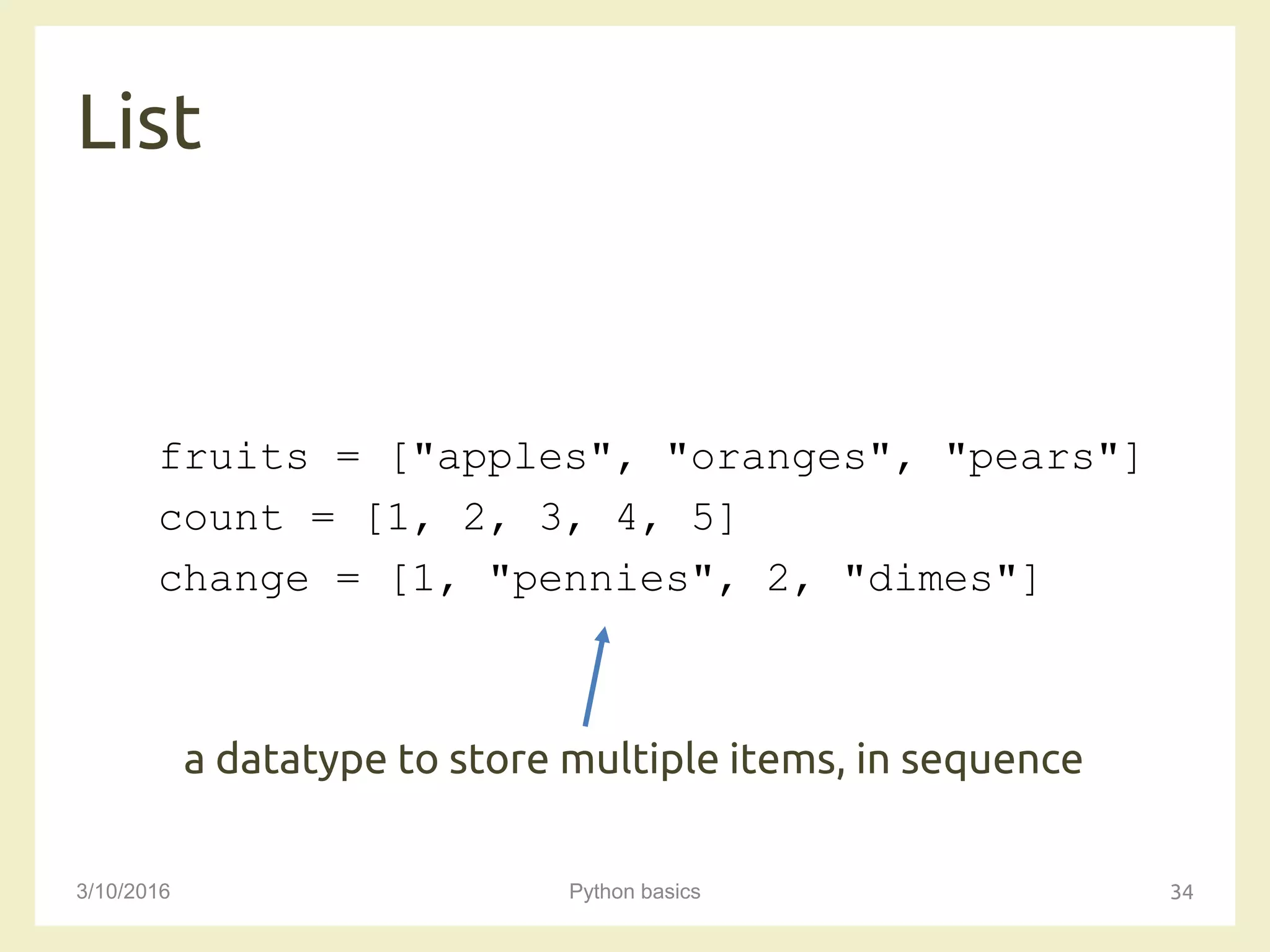 List
3/10/2016 Python basics 34
fruits = ["apples", "oranges", "pears"]
count = [1, 2, 3, 4, 5]
change = [1, "pennies", 2, "dimes"]
a datatype to store multiple items, in sequence
 