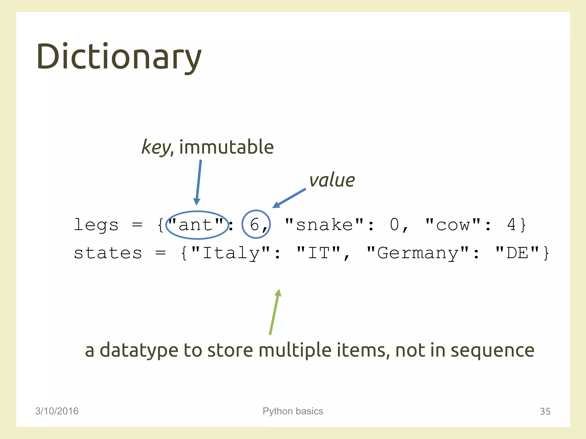 Dictionary
3/10/2016 Python basics 35
legs = {"ant": 6, "snake": 0, "cow": 4}
states = {"Italy": "IT", "Germany": "DE"}
a datatype to store multiple items, not in sequence
key, immutable
value
 