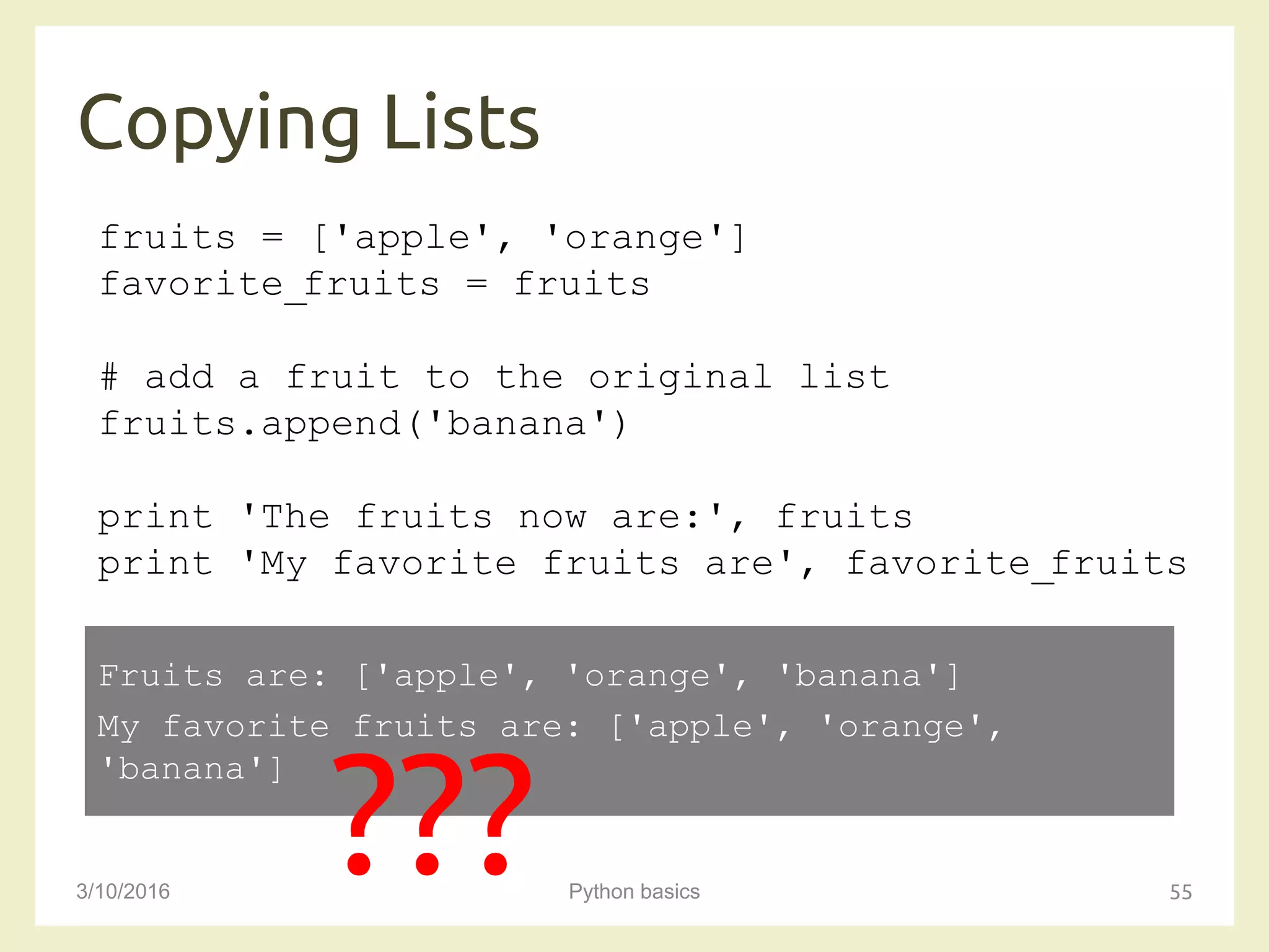 Copying Lists
3/10/2016 Python basics 55
fruits = ['apple', 'orange']
favorite_fruits = fruits
# add a fruit to the original list
fruits.append('banana')
print 'The fruits now are:', fruits
print 'My favorite fruits are', favorite_fruits
Fruits are: ['apple', 'orange', 'banana']
My favorite fruits are: ['apple', 'orange',
'banana']
???
 