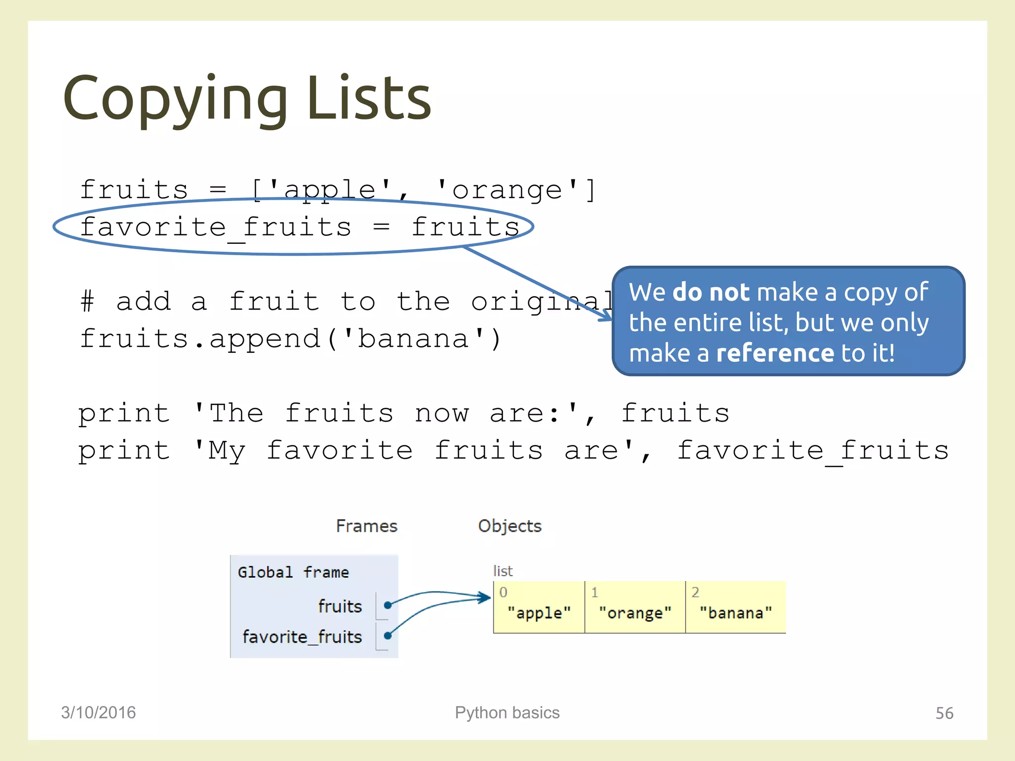 Copying Lists
3/10/2016 Python basics 56
fruits = ['apple', 'orange']
favorite_fruits = fruits
# add a fruit to the original list
fruits.append('banana')
print 'The fruits now are:', fruits
print 'My favorite fruits are', favorite_fruits
We do not make a copy of
the entire list, but we only
make a reference to it!
 