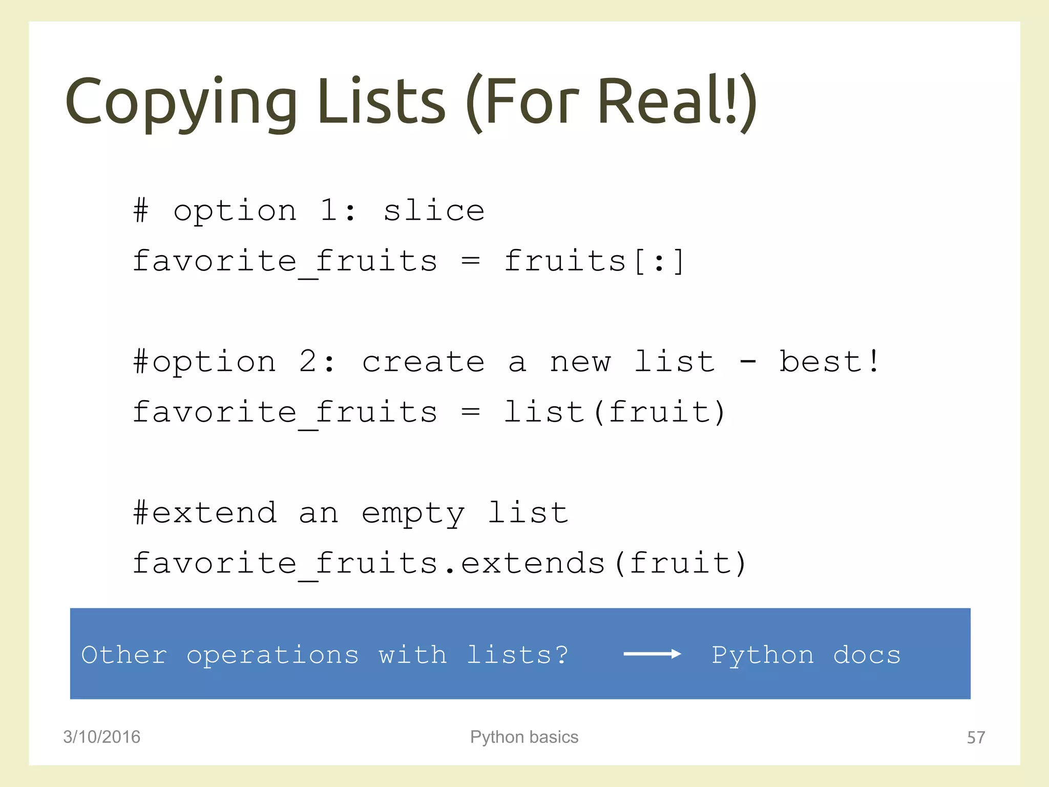 Copying Lists (For Real!)
3/10/2016 Python basics 57
# option 1: slice
favorite_fruits = fruits[:]
#option 2: create a new list - best!
favorite_fruits = list(fruit)
#extend an empty list
favorite_fruits.extends(fruit)
Other operations with lists? Python docs
 