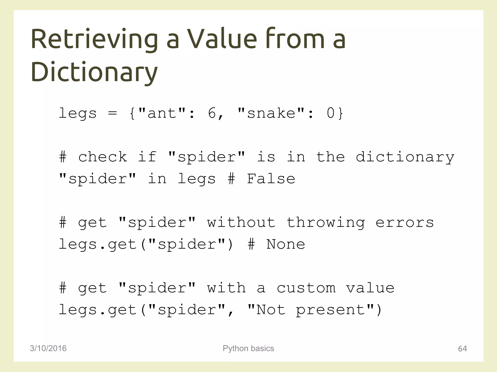 Retrieving a Value from a
Dictionary
3/10/2016 Python basics 64
legs = {"ant": 6, "snake": 0}
# check if "spider" is in the dictionary
"spider" in legs # False
# get "spider" without throwing errors
legs.get("spider") # None
# get "spider" with a custom value
legs.get("spider", "Not present")
 