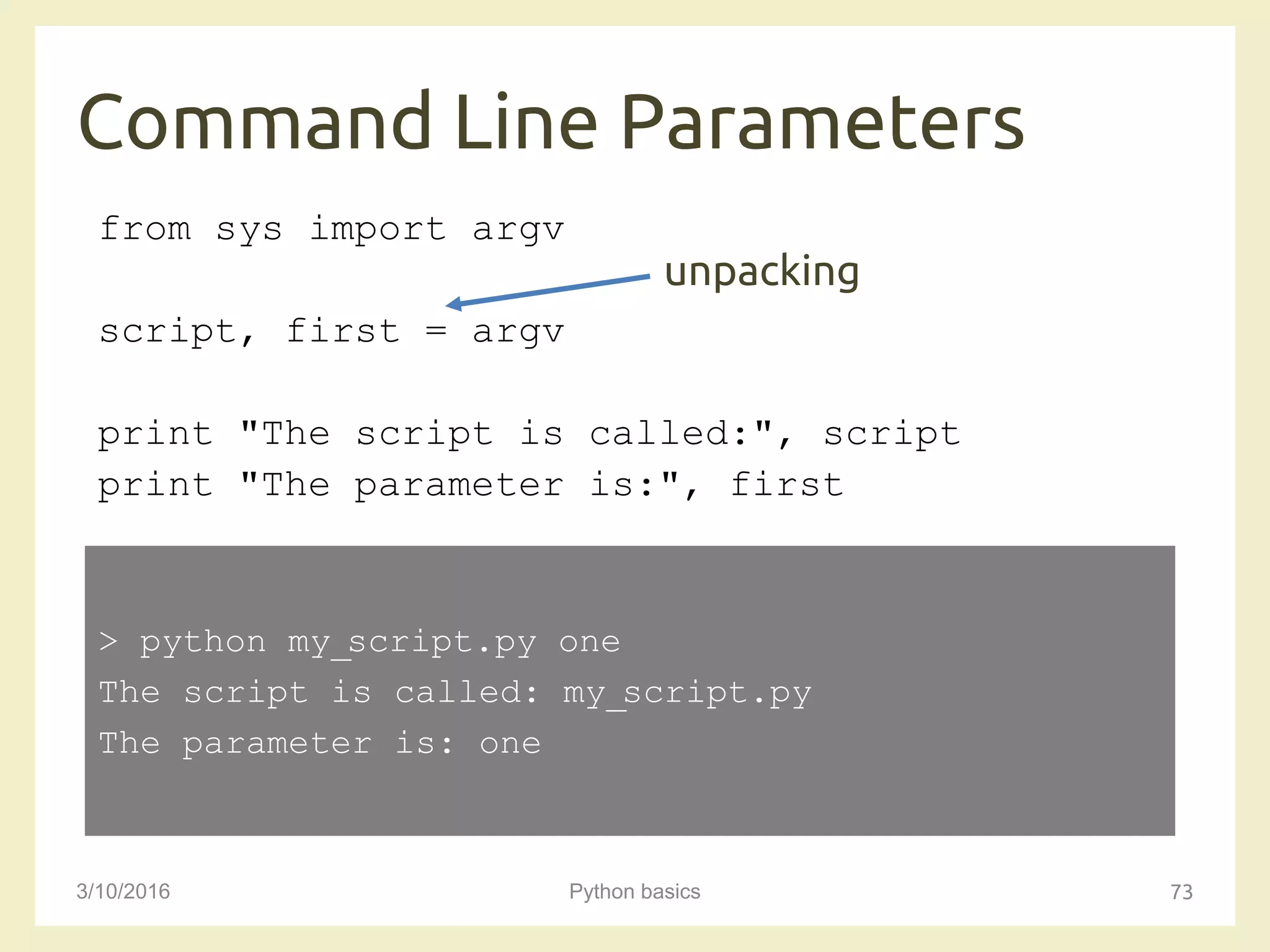 Command Line Parameters
3/10/2016 Python basics 73
from sys import argv
script, first = argv
print "The script is called:", script
print "The parameter is:", first
> python my_script.py one
The script is called: my_script.py
The parameter is: one
unpacking
 