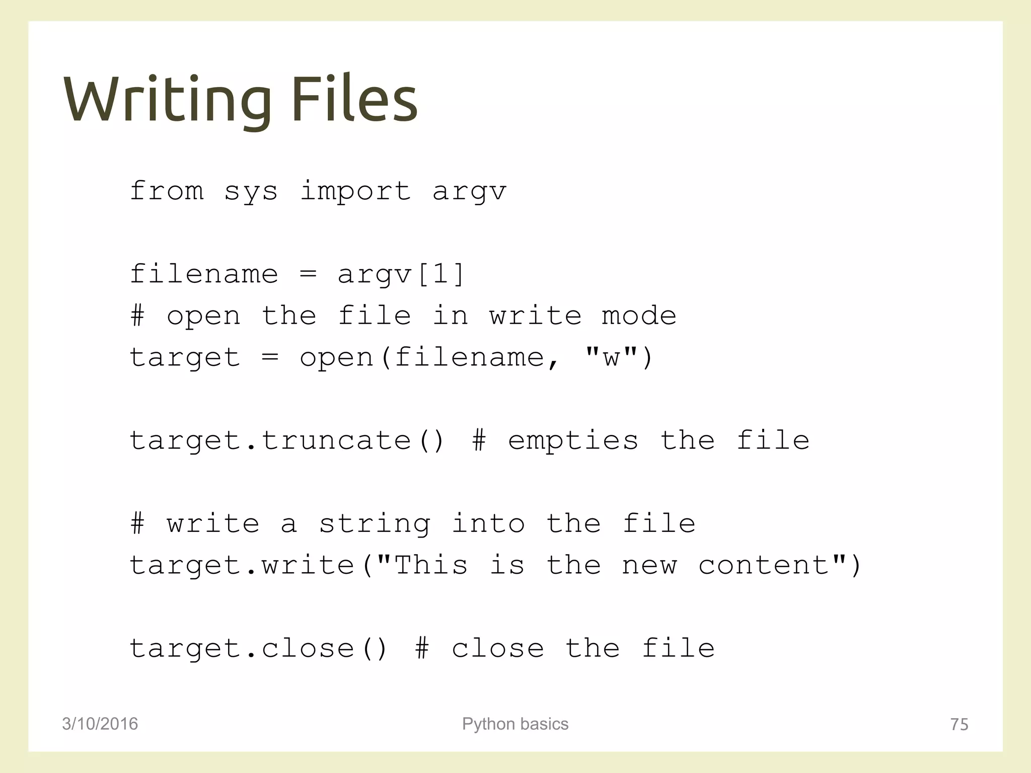 Writing Files
3/10/2016 Python basics 75
from sys import argv
filename = argv[1]
# open the file in write mode
target = open(filename, "w")
target.truncate() # empties the file
# write a string into the file
target.write("This is the new content")
target.close() # close the file
 
