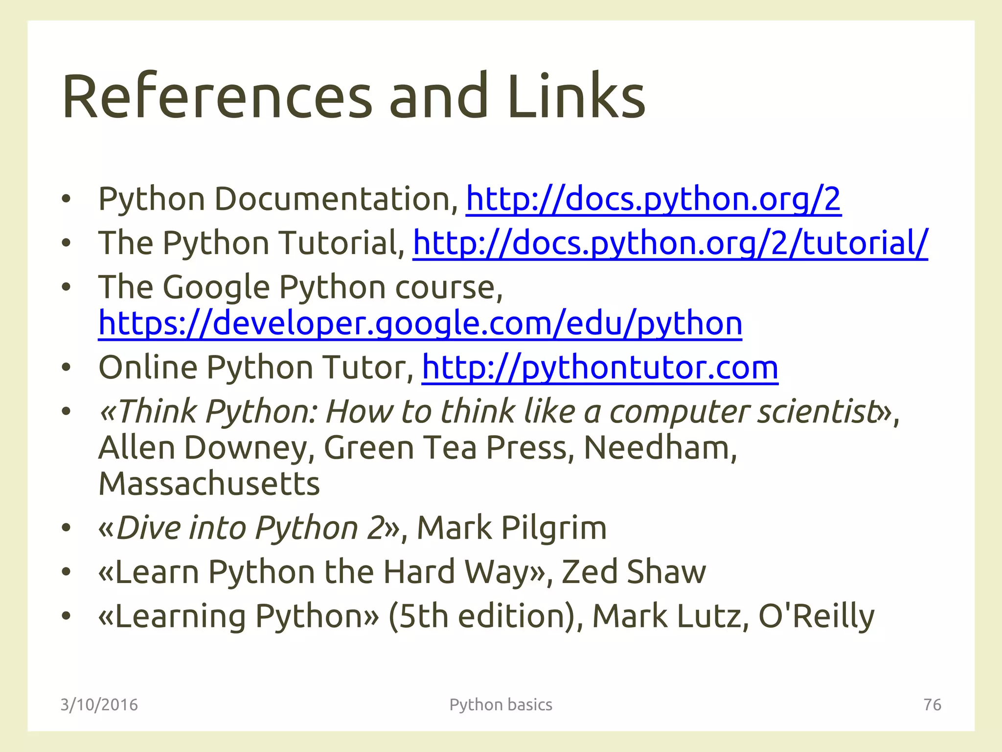 References and Links
• Python Documentation, http://docs.python.org/2
• The Python Tutorial, http://docs.python.org/2/tutorial/
• The Google Python course,
https://developer.google.com/edu/python
• Online Python Tutor, http://pythontutor.com
• «Think Python: How to think like a computer scientist»,
Allen Downey, Green Tea Press, Needham,
Massachusetts
• «Dive into Python 2», Mark Pilgrim
• «Learn Python the Hard Way», Zed Shaw
• «Learning Python» (5th edition), Mark Lutz, O'Reilly
3/10/2016 Python basics 76
 