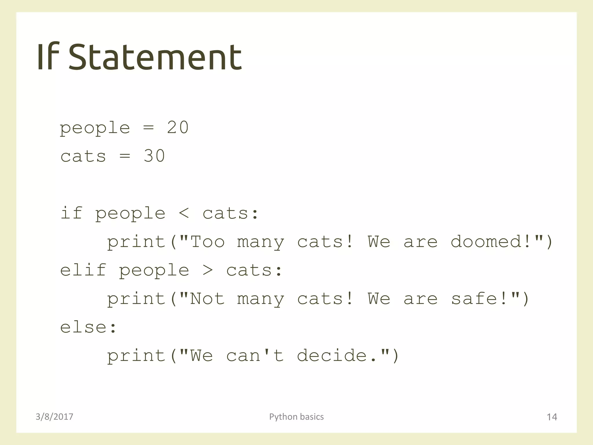 If Statement
3/8/2017 Python basics 14
people = 20
cats = 30
if people < cats:
print("Too many cats! We are doomed!")
elif people > cats:
print("Not many cats! We are safe!")
else:
print("We can't decide.")
 