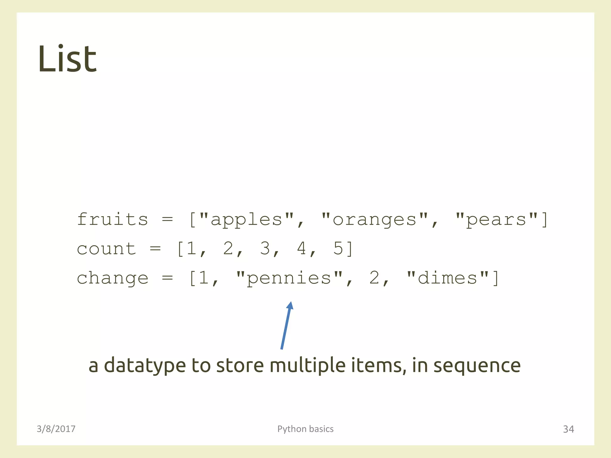 List
3/8/2017 Python basics 34
fruits = ["apples", "oranges", "pears"]
count = [1, 2, 3, 4, 5]
change = [1, "pennies", 2, "dimes"]
a datatype to store multiple items, in sequence
 