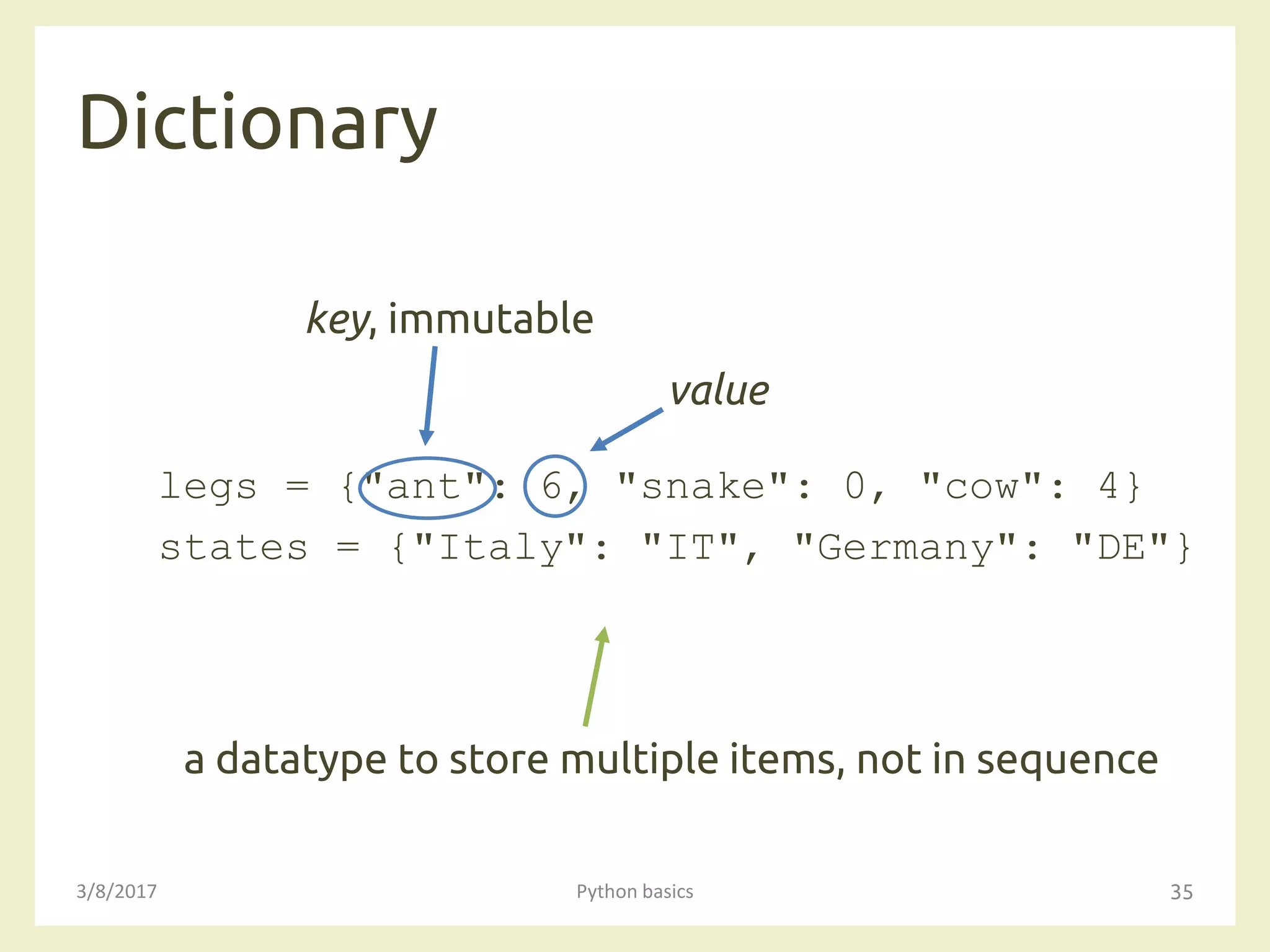 Dictionary
3/8/2017 Python basics 35
legs = {"ant": 6, "snake": 0, "cow": 4}
states = {"Italy": "IT", "Germany": "DE"}
a datatype to store multiple items, not in sequence
key, immutable
value
 